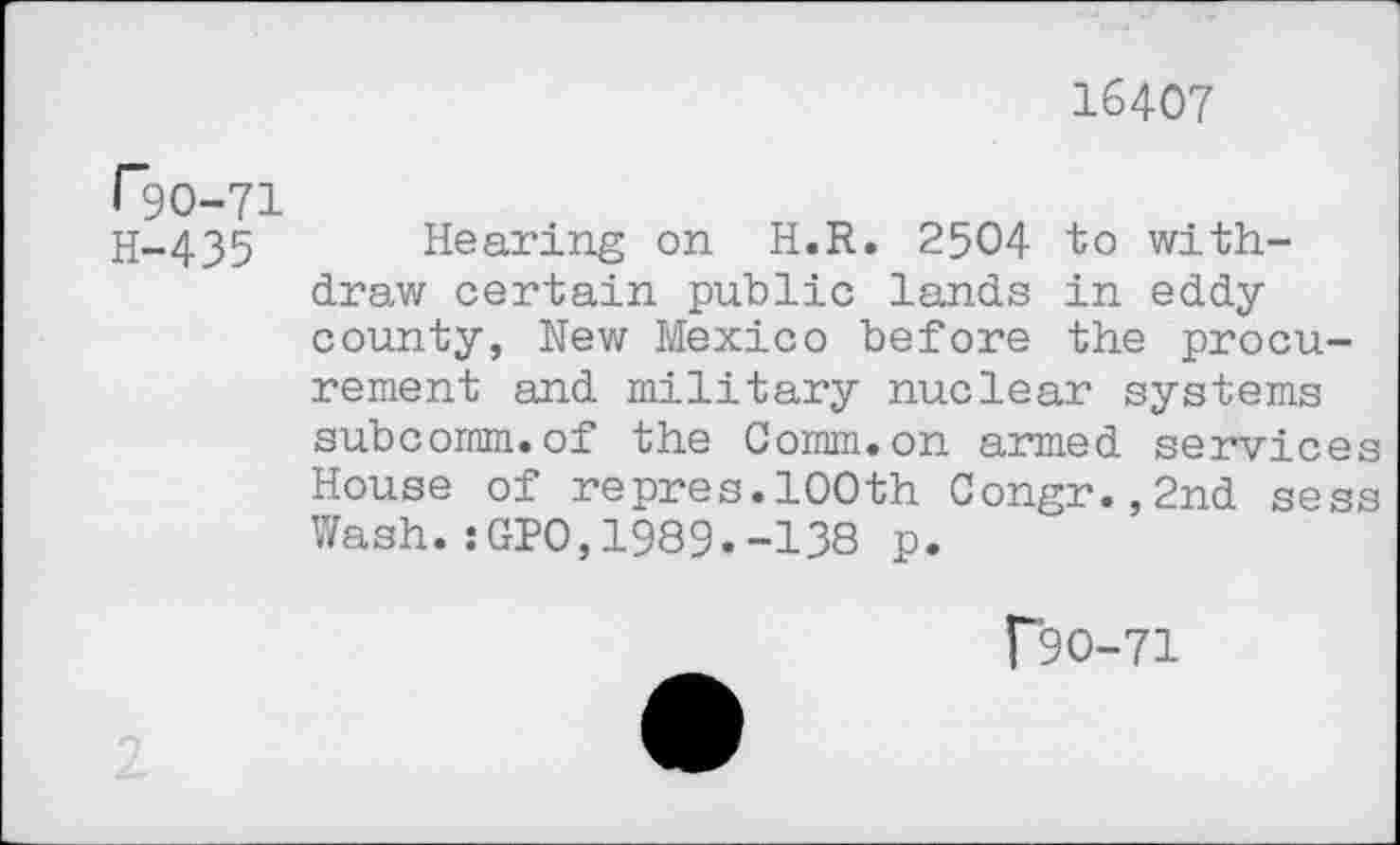 ﻿16407
F9O-71
H-435
Hearing on H.R. 2504 to withdraw certain public lands in eddy county, Hew Mexico before the procurement and military nuclear systems subcomm.of the Comm.on armed services House of repres.100th Congr.,2nd sess Wash.:GPO,1989.-138 p.
r9O-71